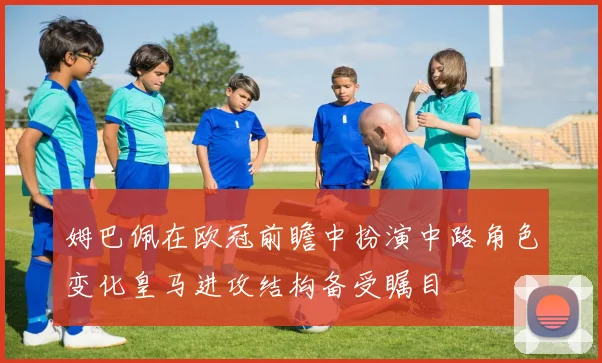 姆巴佩在欧冠前瞻中扮演中路角色变化皇马进攻结构备受瞩目