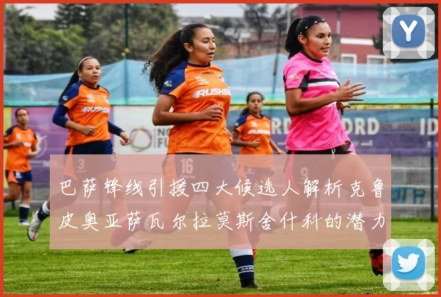 巴萨锋线引援四大候选人解析克鲁皮奥亚萨瓦尔拉莫斯舍什科的潜力与前景