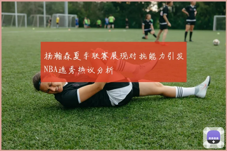 杨瀚森夏季联赛展现对抗能力引发NBA选秀热议分析