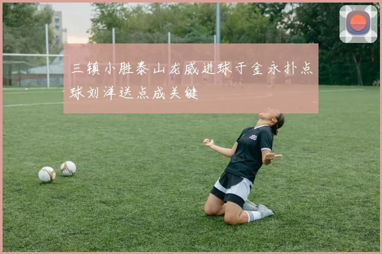 三镇小胜泰山龙威进球于金永扑点球刘洋送点成关键