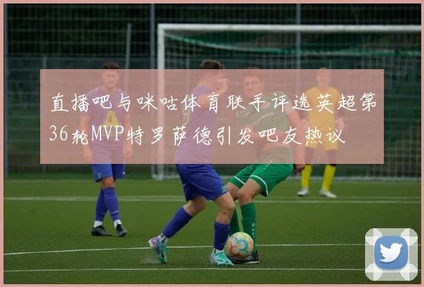 直播吧与咪咕体育联手评选英超第36轮MVP特罗萨德引发吧友热议