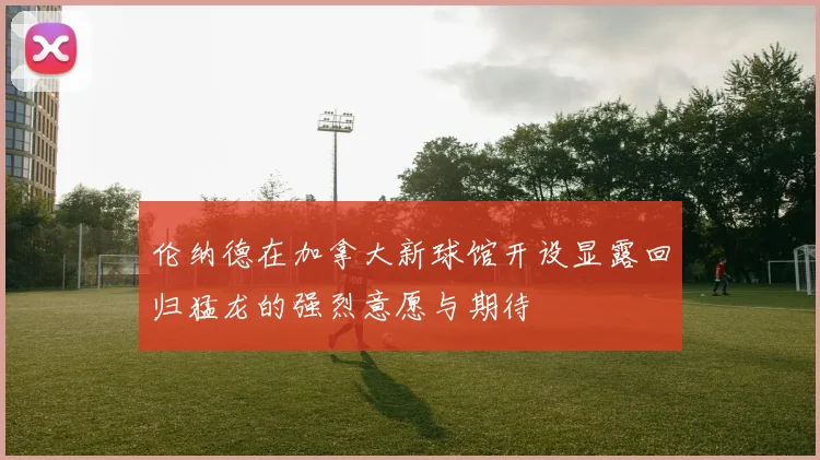 伦纳德在加拿大新球馆开设显露回归猛龙的强烈意愿与期待