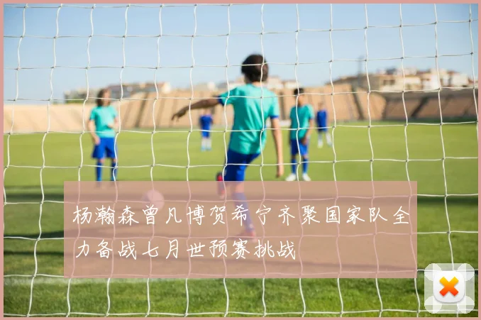 杨瀚森曾凡博贺希宁齐聚国家队全力备战七月世预赛挑战