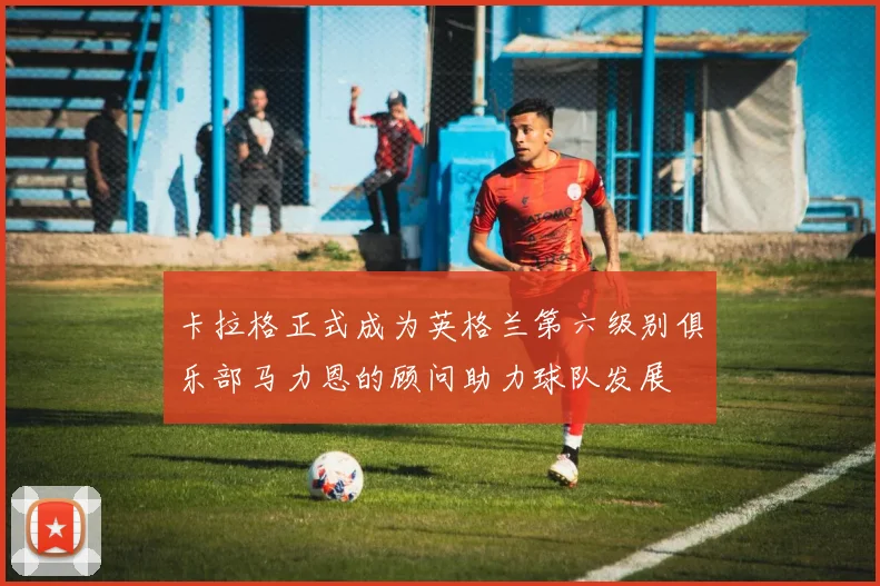卡拉格正式成为英格兰第六级别俱乐部马力恩的顾问助力球队发展