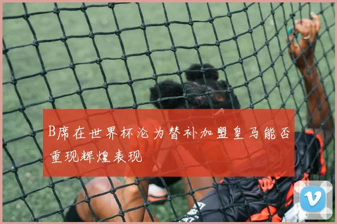 B席在世界杯沦为替补加盟皇马能否重现辉煌表现
