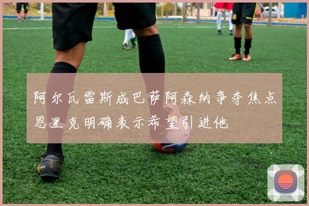阿尔瓦雷斯成巴萨阿森纳争夺焦点恩里克明确表示希望引进他
