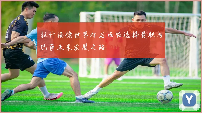 拉什福德世界杯后面临选择曼联与巴萨未来发展之路