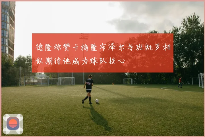 德隆称赞卡梅隆布泽尔与班凯罗相似期待他成为球队核心