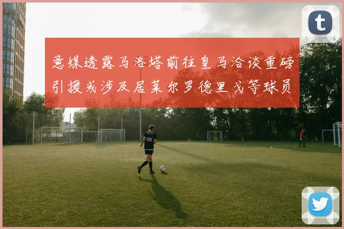 意媒透露马洛塔前往皇马洽谈重磅引援或涉及居莱尔罗德里戈等球员